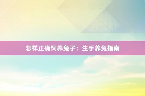 怎样正确饲养兔子:生手养兔指南